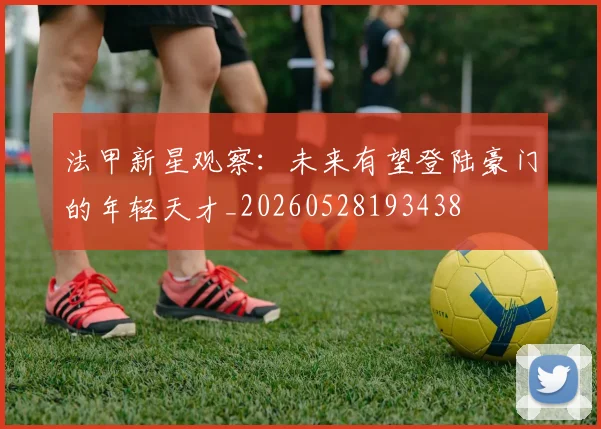 法甲新星观察:未来有望登陆豪门的年轻天才_20260528193438