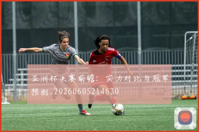 亚洲杯决赛前瞻:实力对比与冠军预测_20260605214630