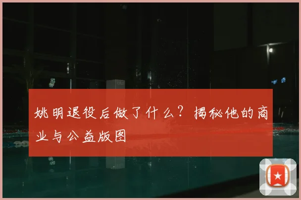 姚明退役后做了什么？揭秘他的商业与公益版图