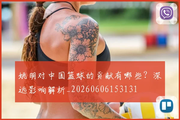 姚明对中国篮球的贡献有哪些?深远影响解析_20260606153131