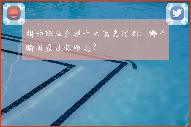 梅西职业生涯十大高光时刻：哪个瞬间最让你难忘？