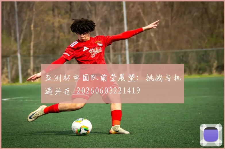 亚洲杯中国队前景展望：挑战与机遇并存_20260603221419