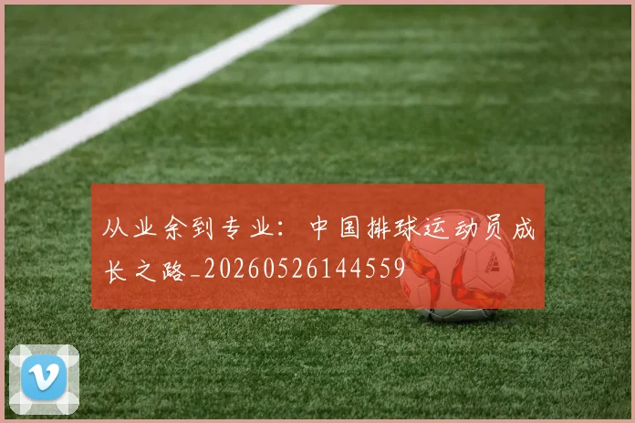 从业余到专业:中国排球运动员成长之路_20260526144559