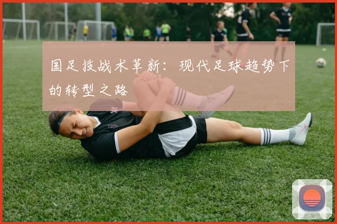 国足技战术革新:现代足球趋势下的转型之路