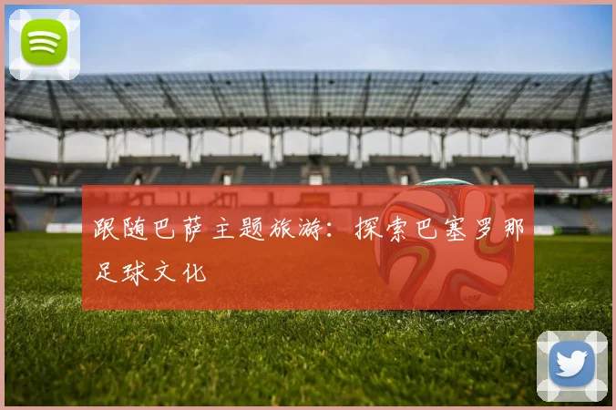 跟随巴萨主题旅游：探索巴塞罗那足球文化