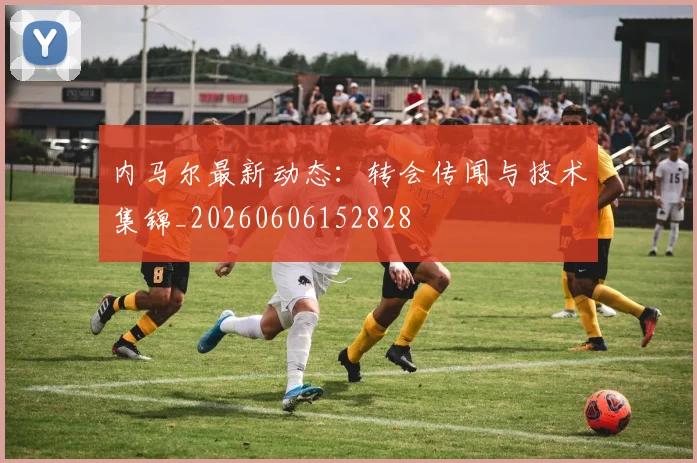 内马尔最新动态:转会传闻与技术集锦_20260606152828