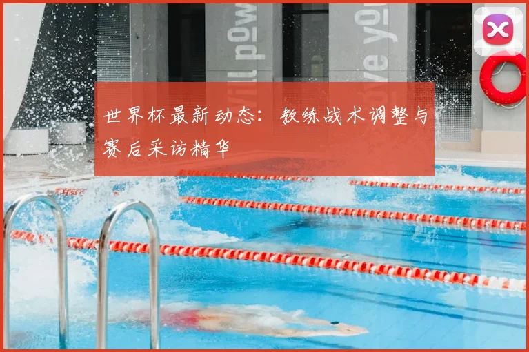 世界杯最新动态:教练战术调整与赛后采访精华
