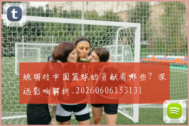 姚明对中国篮球的贡献有哪些？深远影响解析_20260606153131
