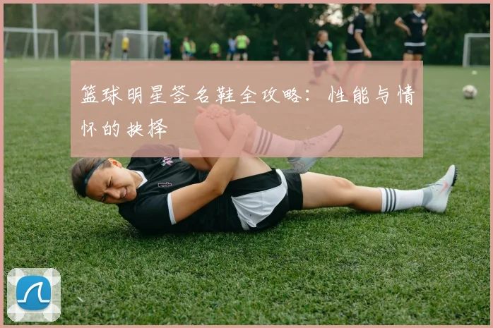 篮球明星签名鞋全攻略:性能与情怀的抉择