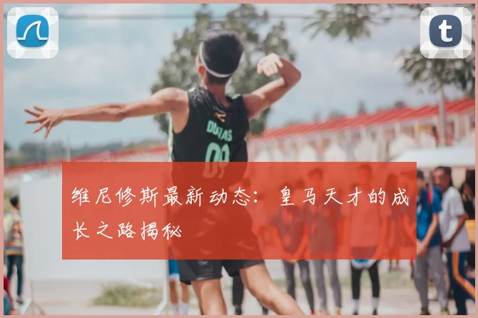 维尼修斯最新动态:皇马天才的成长之路揭秘