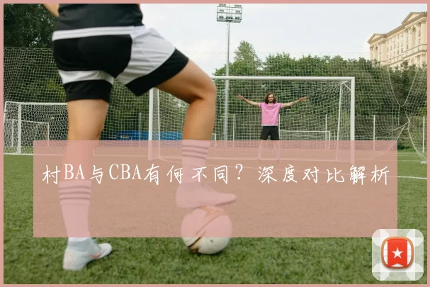 村BA与CBA有何不同?深度对比解析