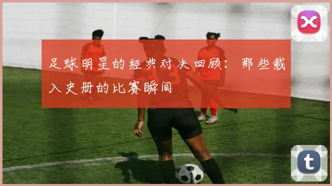 足球明星的经典对决回顾：那些载入史册的比赛瞬间