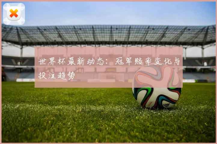 世界杯最新动态：冠军赔率变化与投注趋势