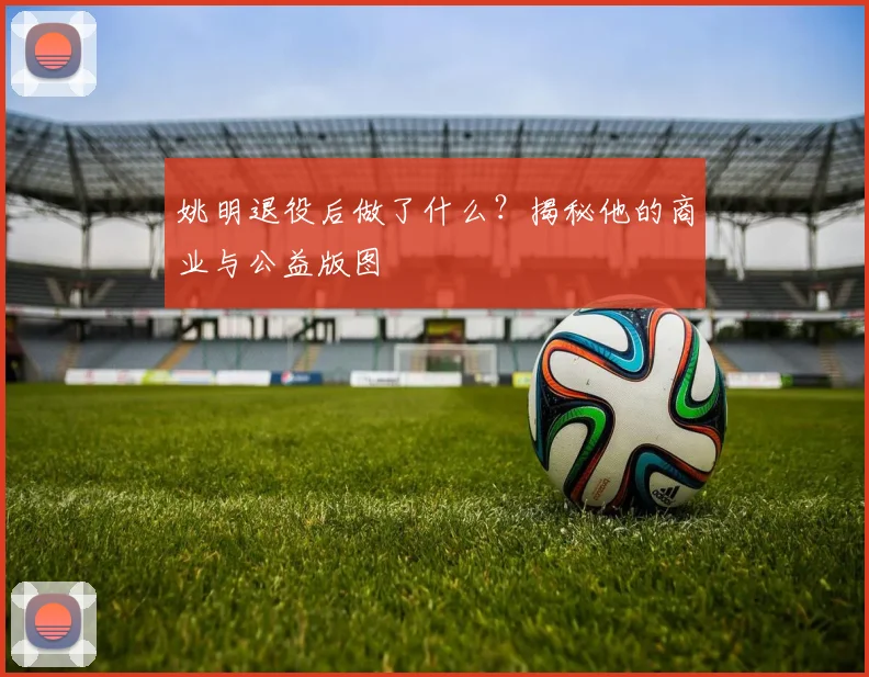 姚明退役后做了什么?揭秘他的商业与公益版图